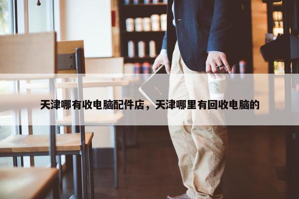天津哪有收电脑配件店，天津哪里有回收电脑的
