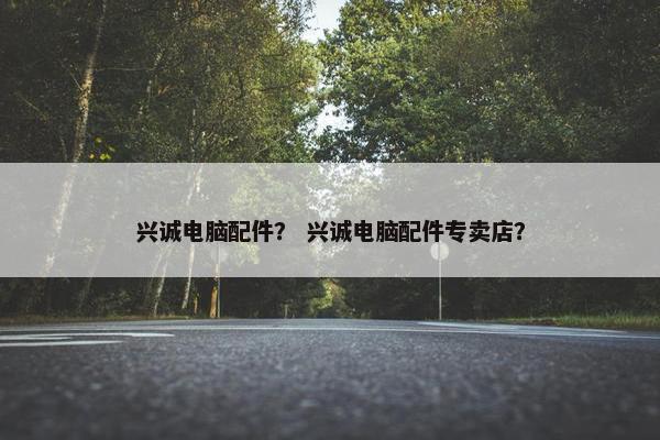 兴诚电脑配件？ 兴诚电脑配件专卖店？