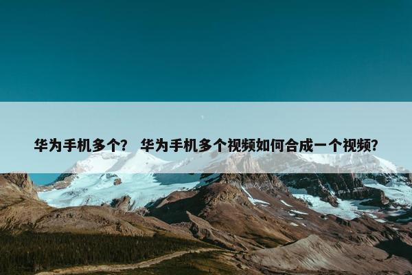 华为手机多个？ 华为手机多个视频如何合成一个视频？