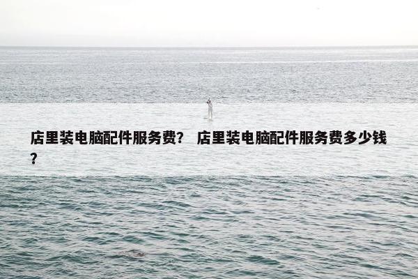 店里装电脑配件服务费？ 店里装电脑配件服务费多少钱？