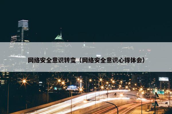 网络安全意识转变（网络安全意识心得体会）