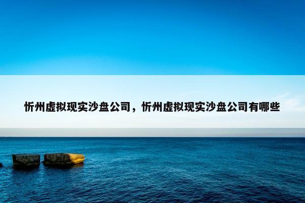 忻州虚拟现实沙盘公司，忻州虚拟现实沙盘公司有哪些