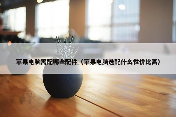 苹果电脑需配哪些配件（苹果电脑选配什么性价比高）