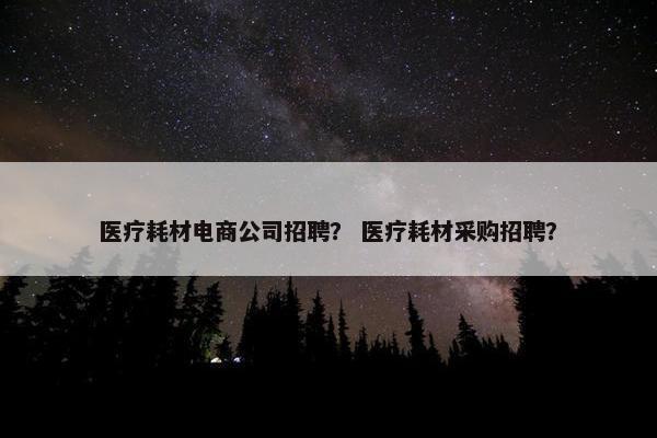 医疗耗材电商公司招聘？ 医疗耗材采购招聘？