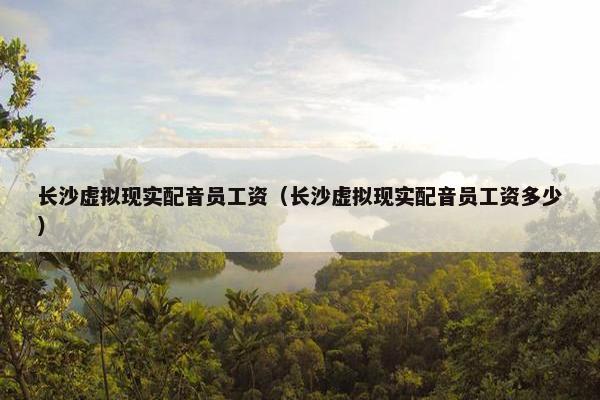 长沙虚拟现实配音员工资（长沙虚拟现实配音员工资多少）
