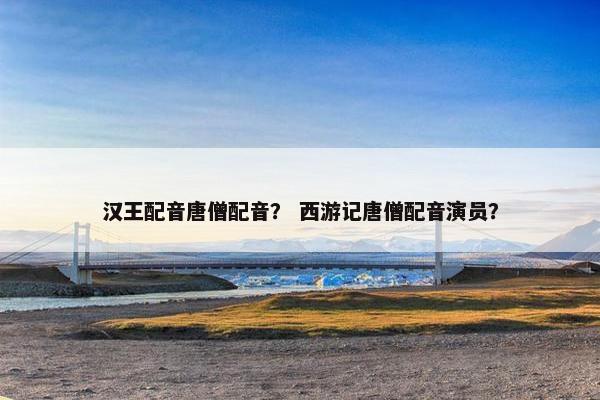 汉王配音唐僧配音？ 西游记唐僧配音演员？