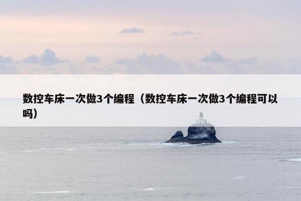 数控车床一次做3个编程（数控车床一次做3个编程可以吗）