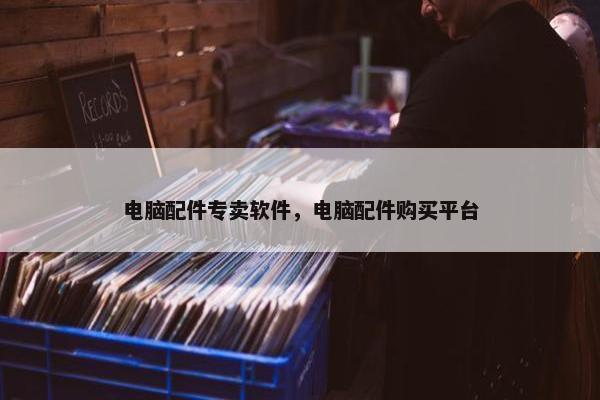电脑配件专卖软件，电脑配件购买平台