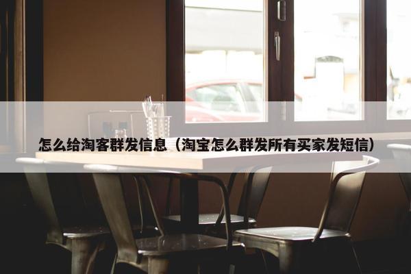 怎么给淘客群发信息（淘宝怎么群发所有买家发短信）