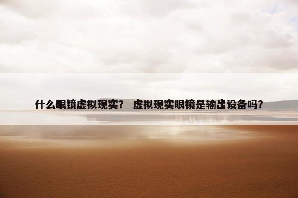 什么眼镜虚拟现实？ 虚拟现实眼镜是输出设备吗？