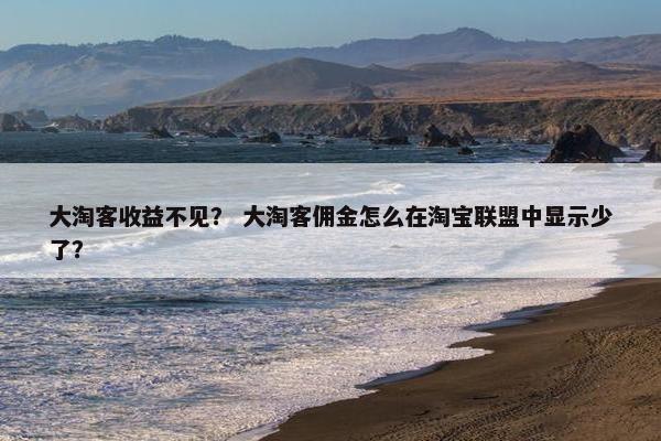 大淘客收益不见？ 大淘客佣金怎么在淘宝联盟中显示少了？
