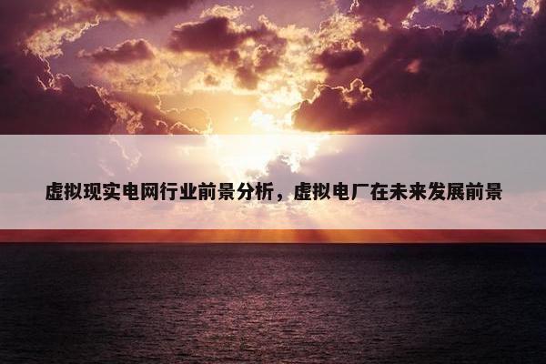 虚拟现实电网行业前景分析，虚拟电厂在未来发展前景