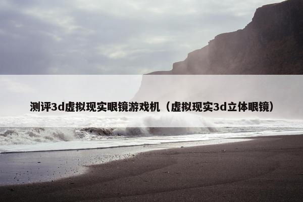 测评3d虚拟现实眼镜游戏机（虚拟现实3d立体眼镜）