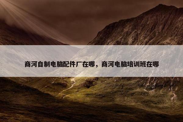 商河自制电脑配件厂在哪，商河电脑培训班在哪