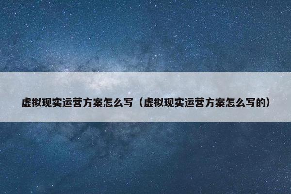 虚拟现实运营方案怎么写（虚拟现实运营方案怎么写的）