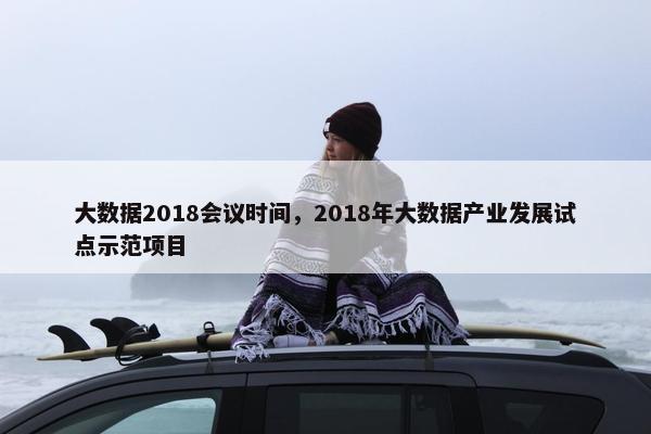 大数据2018会议时间，2018年大数据产业发展试点示范项目