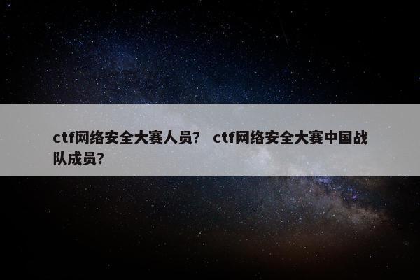 ctf网络安全大赛人员？ ctf网络安全大赛中国战队成员？