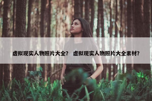 虚拟现实人物照片大全？ 虚拟现实人物照片大全素材？