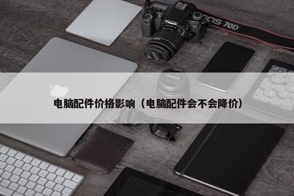 电脑配件价格影响（电脑配件会不会降价）