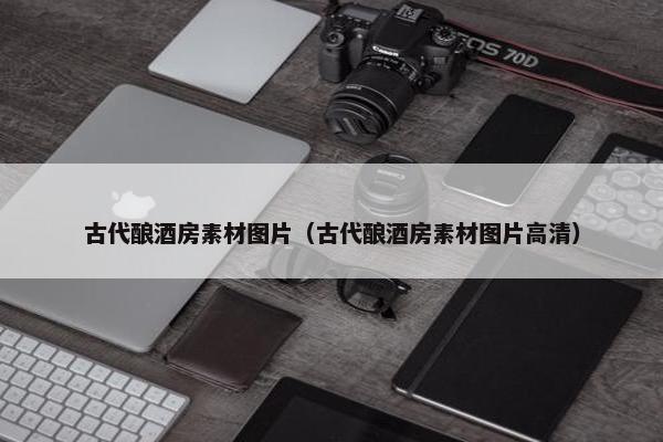 古代酿酒房素材图片（古代酿酒房素材图片高清）
