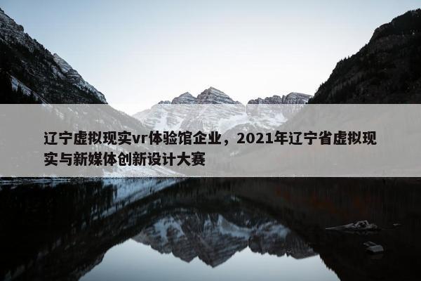 辽宁虚拟现实vr体验馆企业，2021年辽宁省虚拟现实与新媒体创新设计大赛