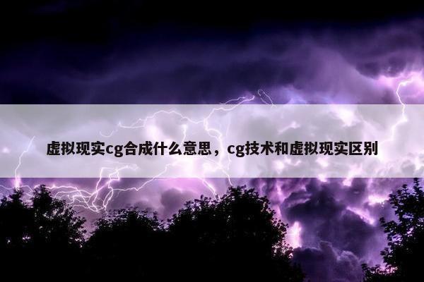 虚拟现实cg合成什么意思，cg技术和虚拟现实区别