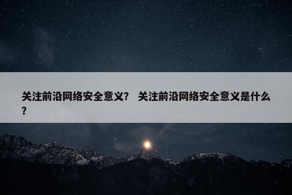 关注前沿网络安全意义？ 关注前沿网络安全意义是什么？