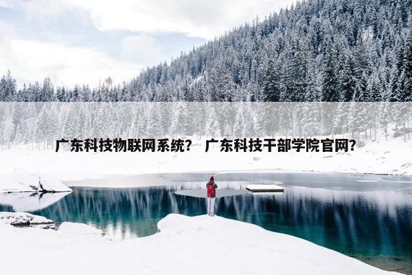 广东科技物联网系统？ 广东科技干部学院官网？