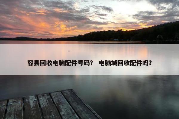 容县回收电脑配件号码？ 电脑城回收配件吗？