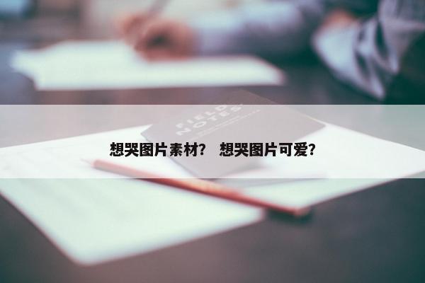想哭图片素材？ 想哭图片可爱？