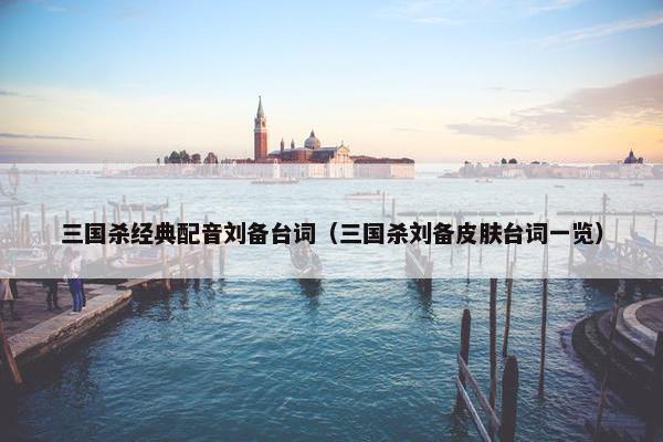 三国杀经典配音刘备台词（三国杀刘备皮肤台词一览）