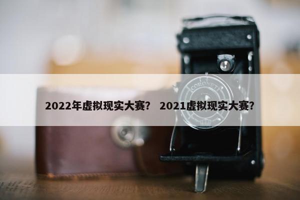 2022年虚拟现实大赛？ 2021虚拟现实大赛？