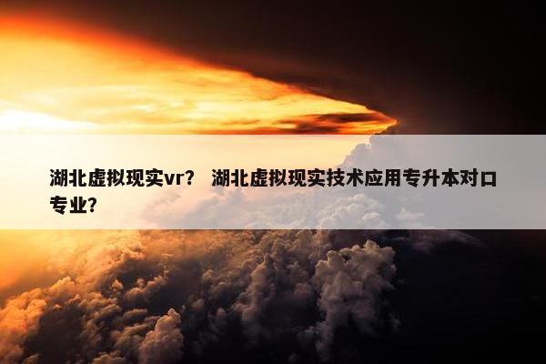 湖北虚拟现实vr？ 湖北虚拟现实技术应用专升本对口专业？