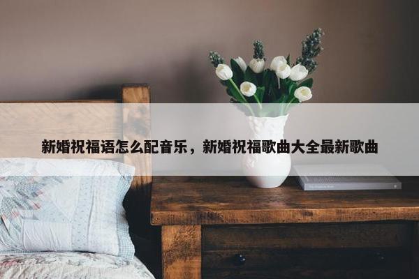 新婚祝福语怎么配音乐，新婚祝福歌曲大全最新歌曲