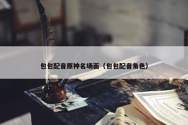包包配音原神名场面（包包配音角色）