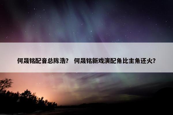 何晟铭配音总陈浩？ 何晟铭新戏演配角比主角还火？