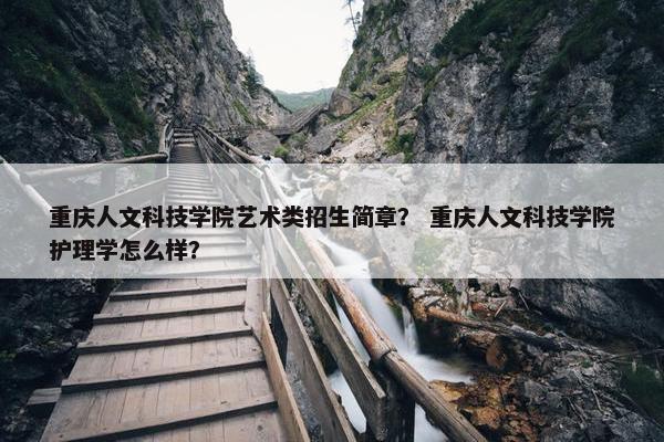 重庆人文科技学院艺术类招生简章？ 重庆人文科技学院护理学怎么样？