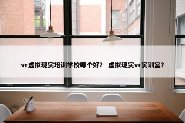 vr虚拟现实培训学校哪个好？ 虚拟现实vr实训室？