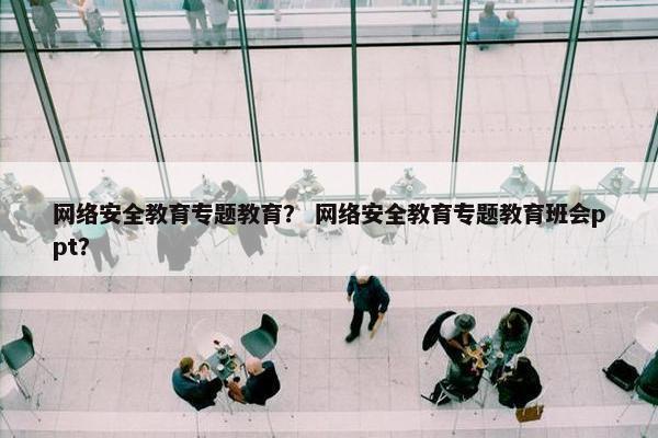 网络安全教育专题教育？ 网络安全教育专题教育班会ppt？