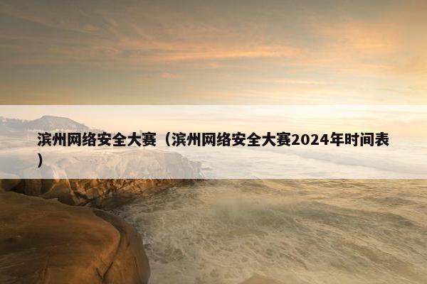 滨州网络安全大赛（滨州网络安全大赛2024年时间表）