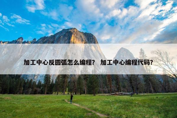 加工中心反圆弧怎么编程？ 加工中心编程代码？