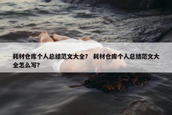 耗材仓库个人总结范文大全？ 耗材仓库个人总结范文大全怎么写？