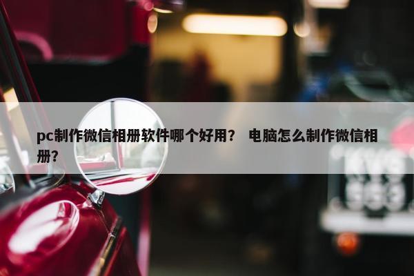 pc制作微信相册软件哪个好用？ 电脑怎么制作微信相册？