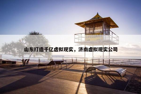 山东打造千亿虚拟现实，济南虚拟现实公司