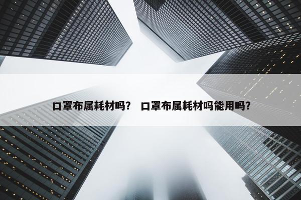 口罩布属耗材吗？ 口罩布属耗材吗能用吗？
