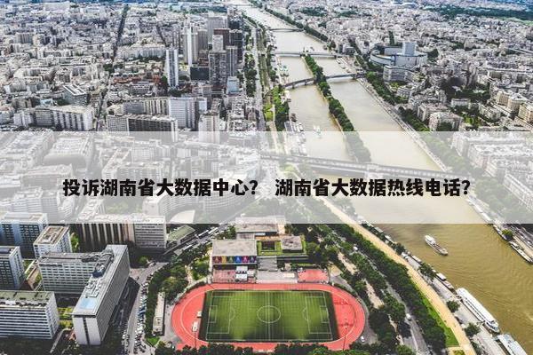 投诉湖南省大数据中心？ 湖南省大数据热线电话？
