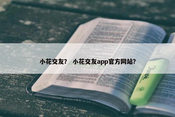 小花交友？ 小花交友app官方网站？