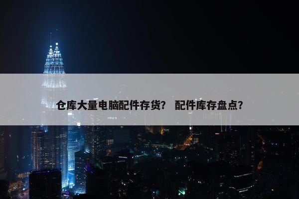仓库大量电脑配件存货？ 配件库存盘点？