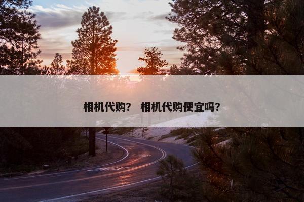 相机代购？ 相机代购便宜吗？