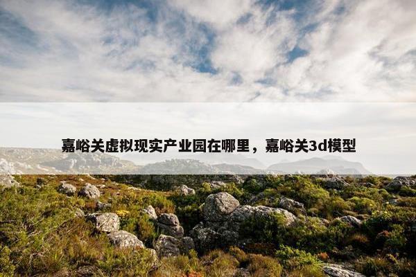 嘉峪关虚拟现实产业园在哪里，嘉峪关3d模型